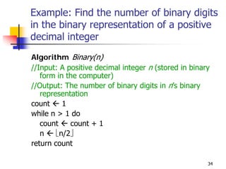 Example: Find the number of binary digits
in the binary representation of a positive
decimal integer
Algorithm Binary(n)
//Input: A positive decimal integer n (stored in binary
   form in the computer)
//Output: The number of binary digits in n’s binary
   representation
count     1
while n > 1 do
   count    count + 1
   n    ⎣n/2⎦
return count

                                                      34
 