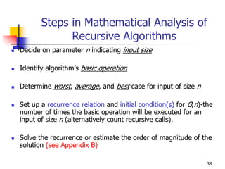 Steps in Mathematical Analysis of
             Recursive Algorithms
Decide on parameter n indicating input size

Identify algorithm’s basic operation

Determine worst, average, and best case for input of size n

Set up a recurrence relation and initial condition(s) for C(n)-the
number of times the basic operation will be executed for an
input of size n (alternatively count recursive calls).

Solve the recurrence or estimate the order of magnitude of the
solution (see Appendix B)

                                                                38
 
