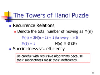 The Towers of Hanoi Puzzle
Recurrence Relations
  Denote the total number of moving as M(n)
    M(n) = 2M(n – 1) + 1 for every n > 0
    M(1) = 1              M(n) ∈ Θ (2n)
Succinctness vs. efficiency
 Be careful with recursive algorithms because
 their succinctness mask their inefficiency.


                                                39
 