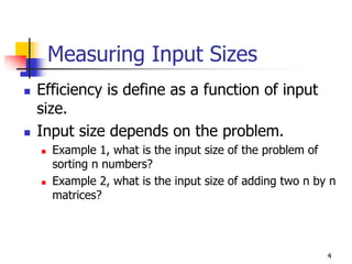 Measuring Input Sizes
Efficiency is define as a function of input
size.
Input size depends on the problem.
  Example 1, what is the input size of the problem of
  sorting n numbers?
  Example 2, what is the input size of adding two n by n
  matrices?




                                                      4
 