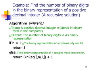 Example: Find the number of binary digits
  in the binary representation of a positive
  decimal integer (A recursive solution)
Algorithm Binary(n)
//Input: A positive decimal integer n (stored in binary
   form in the computer)
//Output: The number of binary digits in n’s binary
   representation
if n = 1 //The binary representation of n contains only one bit.
   return 1
else //The binary representation of n contains more than one bit.
   return BinRec( ⎣n/2⎦) + 1

                                                                40
 
