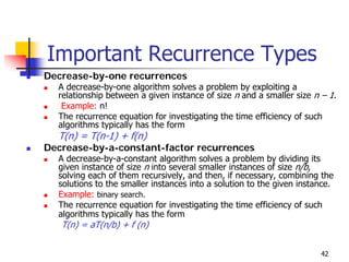 Important Recurrence Types
Decrease-by-one recurrences
  A decrease-by-one algorithm solves a problem by exploiting a
  relationship between a given instance of size n and a smaller size n – 1.
   Example: n!
  The recurrence equation for investigating the time efficiency of such
  algorithms typically has the form
  T(n) = T(n-1) + f(n)
Decrease-by-a-constant-factor recurrences
  A decrease-by-a-constant algorithm solves a problem by dividing its
  given instance of size n into several smaller instances of size n/b,
  solving each of them recursively, and then, if necessary, combining the
  solutions to the smaller instances into a solution to the given instance.
  Example: binary search.
  The recurrence equation for investigating the time efficiency of such
  algorithms typically has the form
   T(n) = aT(n/b) + f (n)


                                                                       42
 