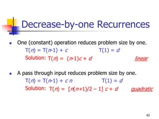 Decrease-by-one Recurrences
One (constant) operation reduces problem size by one.
  T(n) = T(n-1) + c              T(1) = d
  Solution: T(n) = (n-1)c + d                   linear

A pass through input reduces problem size by one.
   T(n) = T(n-1) + c n             T(1) = d
   Solution: T(n) = [n(n+1)/2 – 1] c + d       quadratic



                                                     43
 