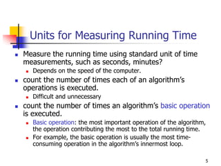 Units for Measuring Running Time
Measure the running time using standard unit of time
measurements, such as seconds, minutes?
  Depends on the speed of the computer.
count the number of times each of an algorithm’s
operations is executed.
  Difficult and unnecessary
count the number of times an algorithm’s basic operation
is executed.
  Basic operation: the most important operation of the algorithm,
  the operation contributing the most to the total running time.
  For example, the basic operation is usually the most time-
  consuming operation in the algorithm’s innermost loop.

                                                                5
 