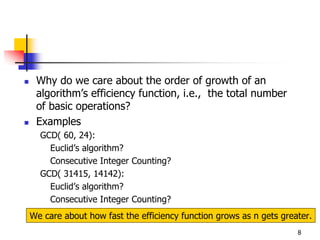 Why do we care about the order of growth of an
 algorithm’s efficiency function, i.e., the total number
 of basic operations?
 Examples
  GCD( 60, 24):
    Euclid’s algorithm?
    Consecutive Integer Counting?
  GCD( 31415, 14142):
    Euclid’s algorithm?
    Consecutive Integer Counting?
We care about how fast the efficiency function grows as n gets greater.
                                                                   8
 