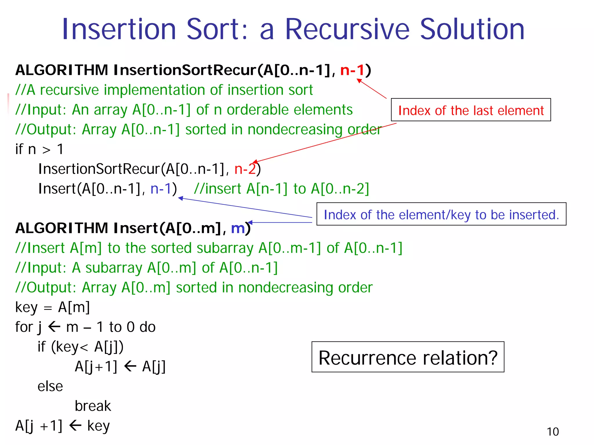 Insertion Sort: a Recursive Solution
ALGORITHM InsertionSortRecur(A[0..n-1], n-1)
//A recursive implementation of insertion sort
//Input: An array A[0..n-1] of n orderable elements       Index of the last element
//Output: Array A[0..n-1] sorted in nondecreasing order
if n > 1
    InsertionSortRecur(A[0..n-1], n-2)
    Insert(A[0..n-1], n-1) //insert A[n-1] to A[0..n-2]
                                              Index of the element/key to be inserted.
ALGORITHM Insert(A[0..m], m)
//Insert A[m] to the sorted subarray A[0..m-1] of A[0..n-1]
//Input: A subarray A[0..m] of A[0..n-1]
//Output: Array A[0..m] sorted in nondecreasing order
key = A[m]
for j    m – 1 to 0 do
    if (key< A[j])
          A[j+1]    A[j]                     Recurrence       relation?
    else
          break
A[j +1]     key                                                                       10
 