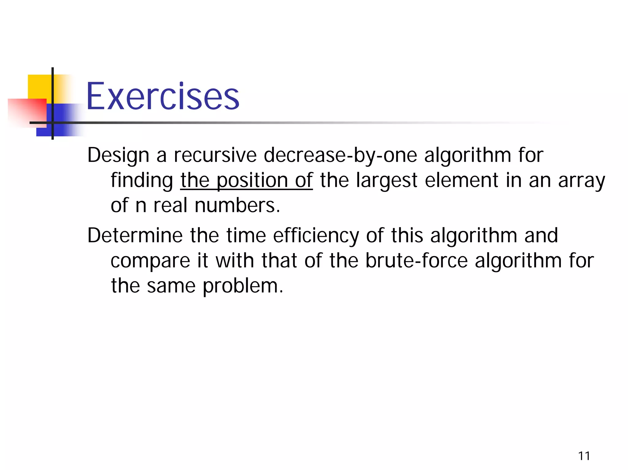 Exercises
Design a recursive decrease-by-one algorithm for
  finding the position of the largest element in an array
  of n real numbers.
Determine the time efficiency of this algorithm and
  compare it with that of the brute-force algorithm for
  the same problem.




                                                     11
 