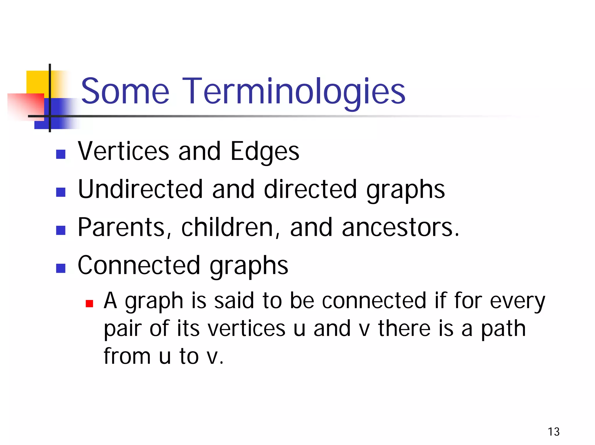 Some Terminologies
Vertices and Edges
Undirected and directed graphs
Parents, children, and ancestors.
Connected graphs
  A graph is said to be connected if for every
  pair of its vertices u and v there is a path
  from u to v.


                                                 13
 