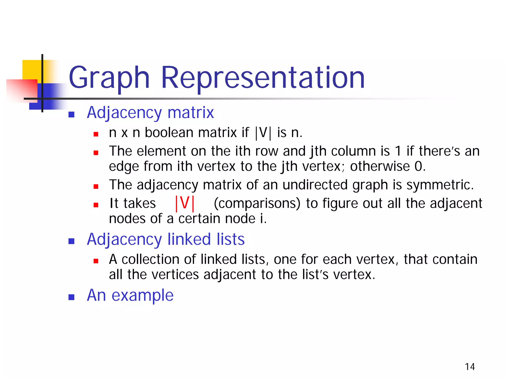 Graph Representation
 Adjacency matrix
    n x n boolean matrix if |V| is n.
    The element on the ith row and jth column is 1 if there’s an
    edge from ith vertex to the jth vertex; otherwise 0.
    The adjacency matrix of an undirected graph is symmetric.
    It takes |V| (comparisons) to figure out all the adjacent
    nodes of a certain node i.
 Adjacency linked lists
    A collection of linked lists, one for each vertex, that contain
    all the vertices adjacent to the list’s vertex.
 An example



                                                                14
 