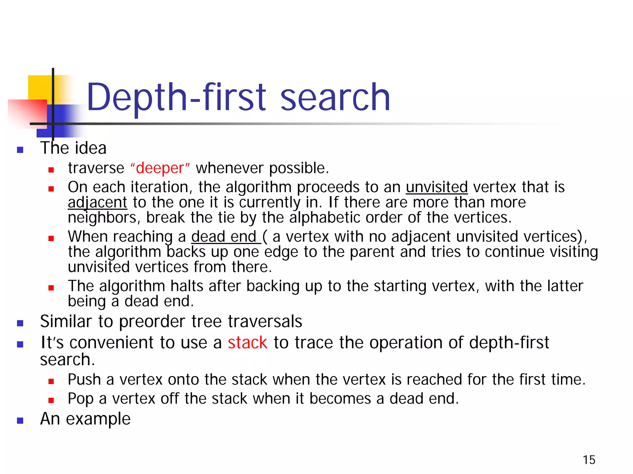Depth-first search
The idea
   traverse “deeper” whenever possible.
   On each iteration, the algorithm proceeds to an unvisited vertex that is
   adjacent to the one it is currently in. If there are more than more
   neighbors, break the tie by the alphabetic order of the vertices.
   When reaching a dead end ( a vertex with no adjacent unvisited vertices),
   the algorithm backs up one edge to the parent and tries to continue visiting
   unvisited vertices from there.
   The algorithm halts after backing up to the starting vertex, with the latter
   being a dead end.
Similar to preorder tree traversals
It’s convenient to use a stack to trace the operation of depth-first
search.
   Push a vertex onto the stack when the vertex is reached for the first time.
   Pop a vertex off the stack when it becomes a dead end.
An example

                                                                             15
 