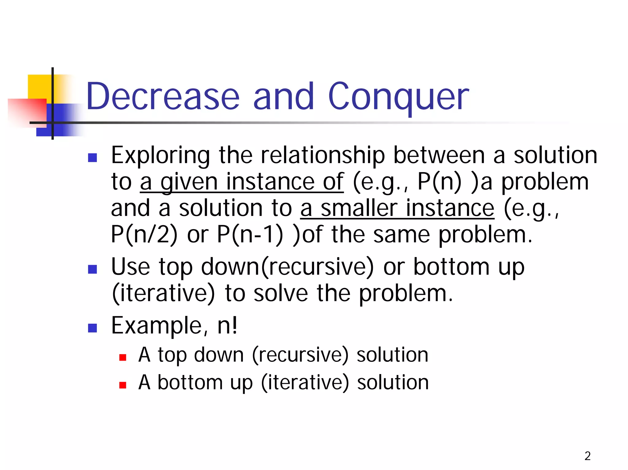 Decrease and Conquer
 Exploring the relationship between a solution
 to a given instance of (e.g., P(n) )a problem
 and a solution to a smaller instance (e.g.,
 P(n/2) or P(n-1) )of the same problem.
 Use top down(recursive) or bottom up
 (iterative) to solve the problem.
 Example, n!
   A top down (recursive) solution
   A bottom up (iterative) solution


                                            2
 