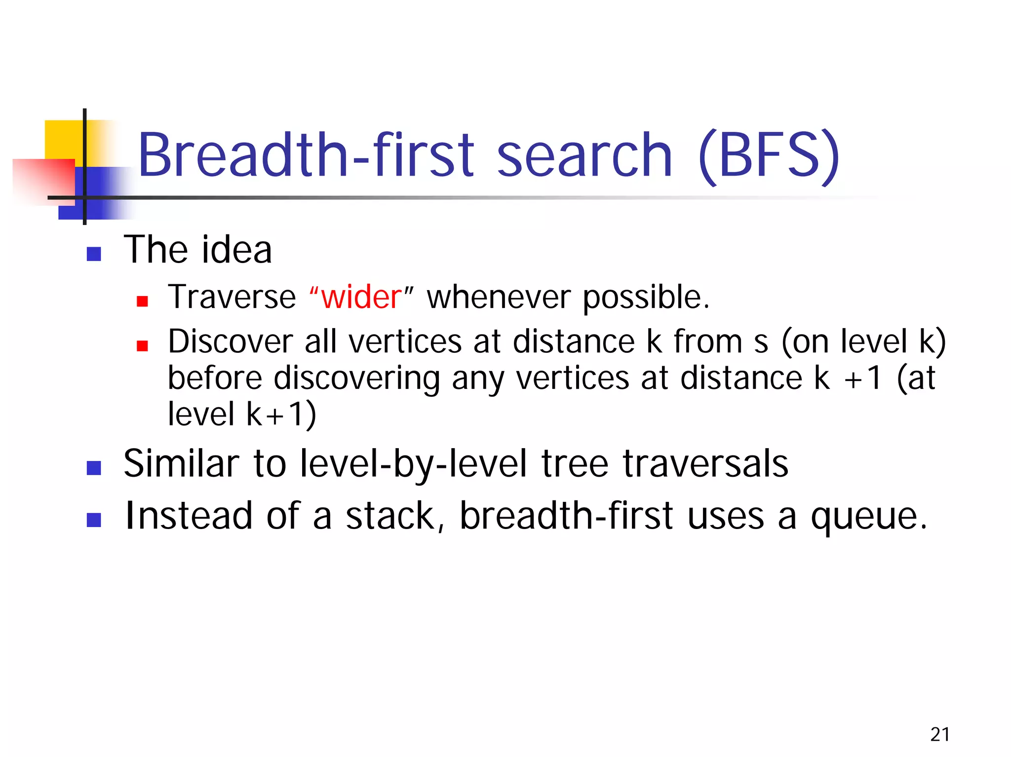 Breadth-first search (BFS)
The idea
  Traverse “wider” whenever possible.
  Discover all vertices at distance k from s (on level k)
  before discovering any vertices at distance k +1 (at
  level k+1)
Similar to level-by-level tree traversals
Instead of a stack, breadth-first uses a queue.




                                                       21
 