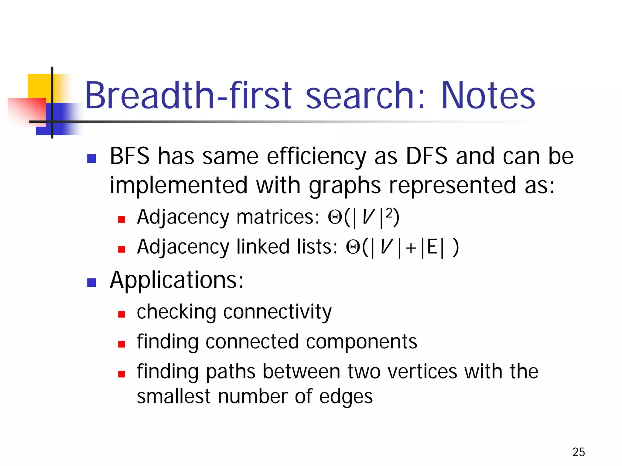 Breadth-first search: Notes
 BFS has same efficiency as DFS and can be
 implemented with graphs represented as:
   Adjacency matrices: Θ(|V |2)
   Adjacency linked lists: Θ(|V |+|E| )
 Applications:
   checking connectivity
   finding connected components
   finding paths between two vertices with the
   smallest number of edges

                                                 25
 
