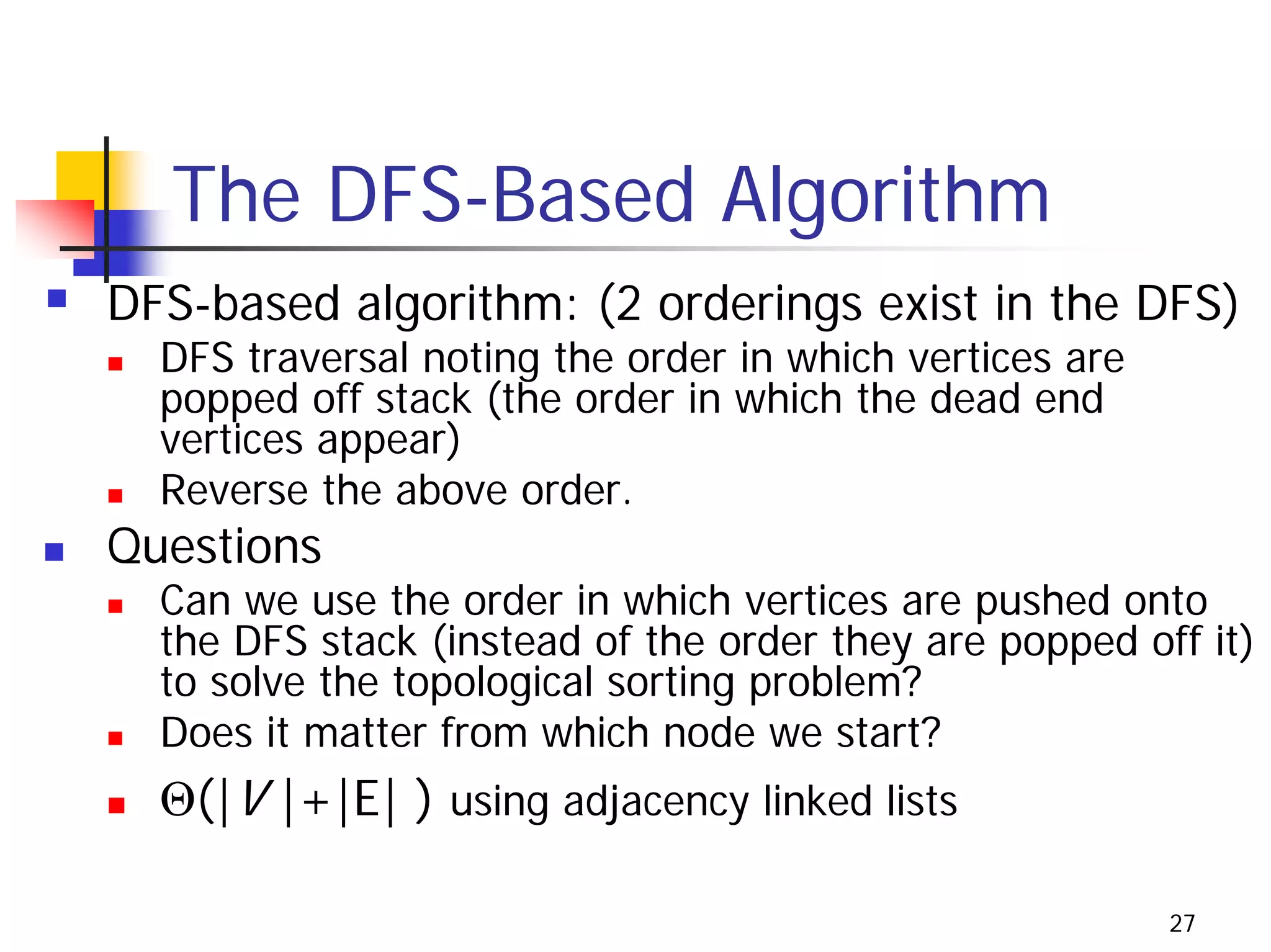 The DFS-Based Algorithm
DFS-based algorithm: (2 orderings exist in the DFS)
  DFS traversal noting the order in which vertices are
  popped off stack (the order in which the dead end
  vertices appear)
  Reverse the above order.
Questions
  Can we use the order in which vertices are pushed onto
  the DFS stack (instead of the order they are popped off it)
  to solve the topological sorting problem?
  Does it matter from which node we start?
  Θ(|V |+|E| ) using adjacency linked lists

                                                         27
 