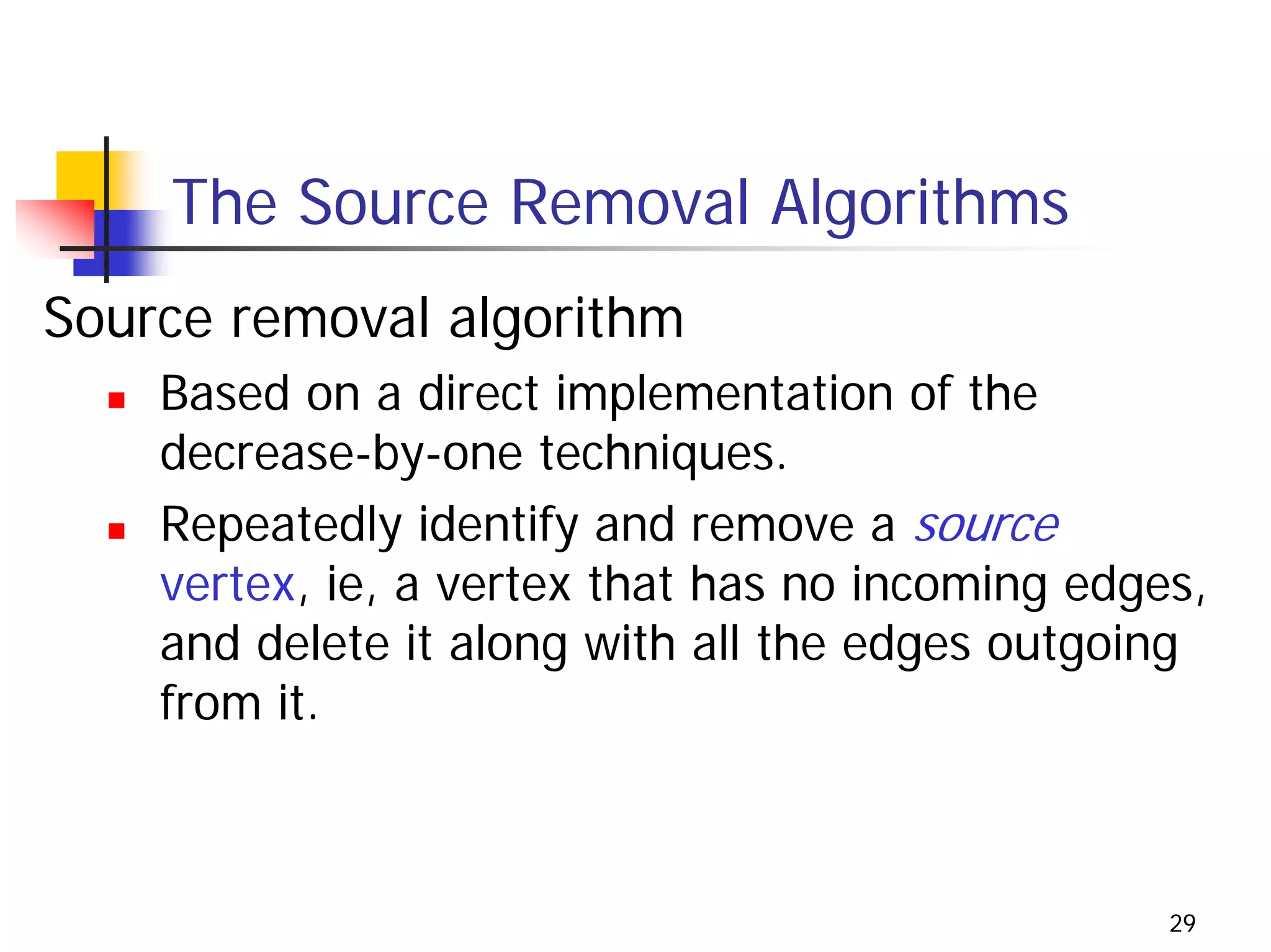 The Source Removal Algorithms
Source removal algorithm
    Based on a direct implementation of the
    decrease-by-one techniques.
    Repeatedly identify and remove a source
    vertex, ie, a vertex that has no incoming edges,
    and delete it along with all the edges outgoing
    from it.



                                                  29
 