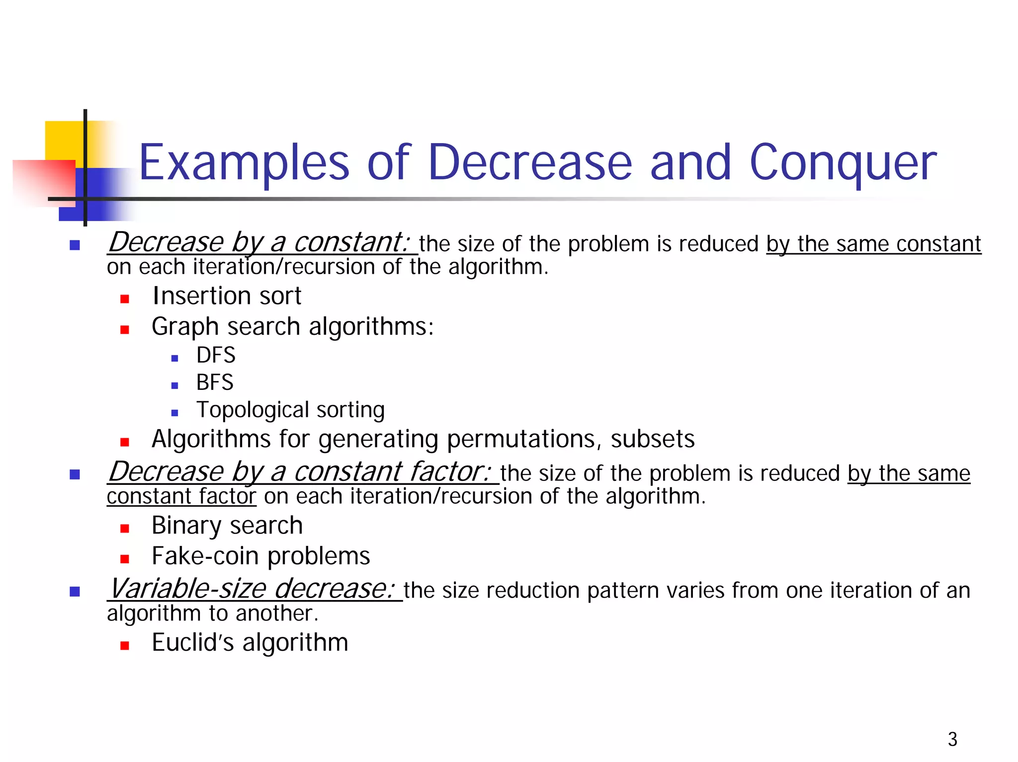 Examples of Decrease and Conquer
Decrease by a constant:         the size of the problem is reduced by the same constant
on each iteration/recursion of the algorithm.
    Insertion sort
    Graph search algorithms:
        DFS
        BFS
        Topological sorting
    Algorithms for generating permutations, subsets
Decrease by a constant factor:          the size of the problem is reduced by the same
constant factor on each iteration/recursion of the algorithm.
    Binary search
    Fake-coin problems
Variable-size decrease: the size reduction pattern varies from one iteration of an
algorithm to another.
    Euclid’s algorithm


                                                                                   3
 