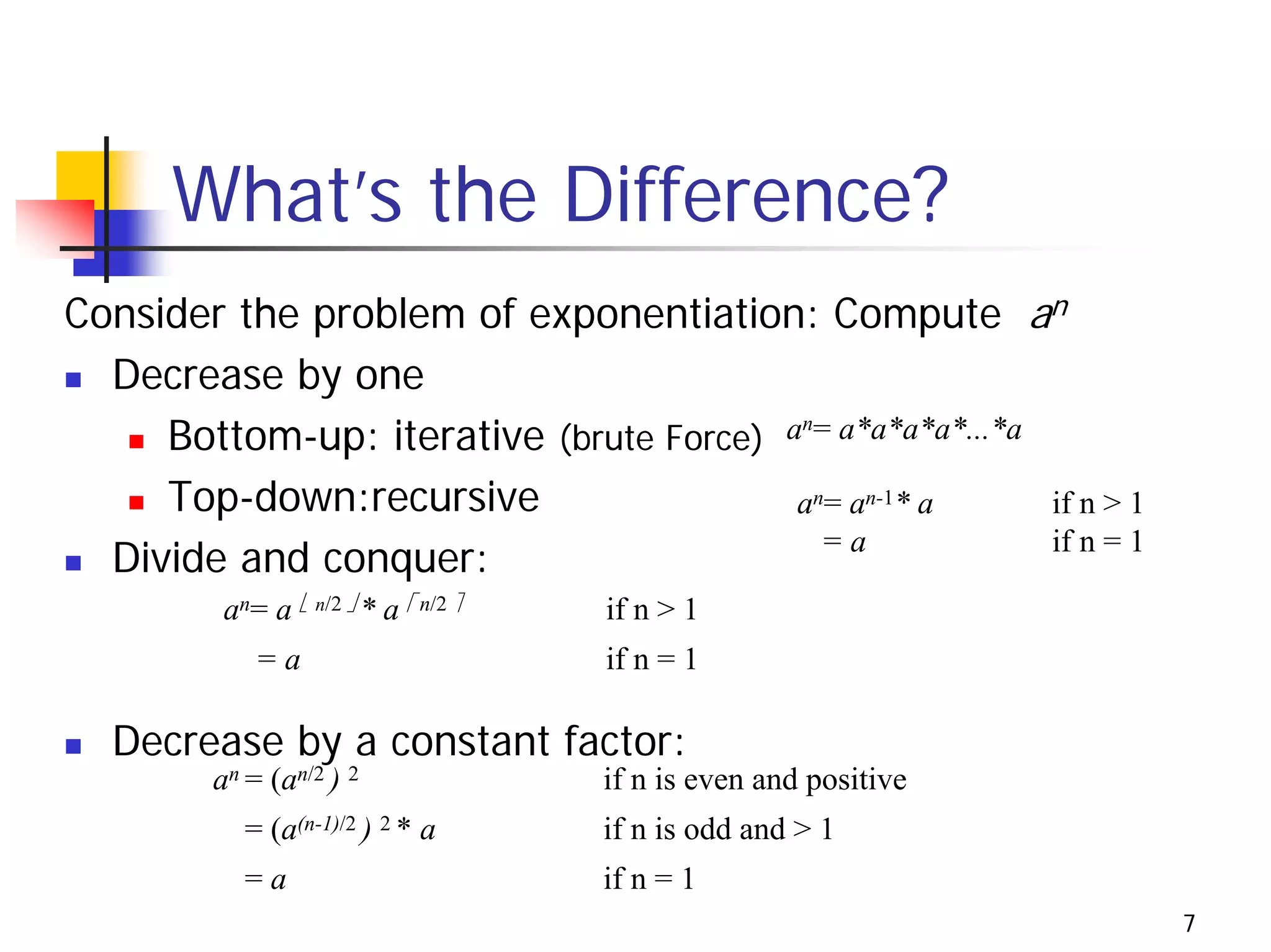 What’s the Difference?
Consider the problem of exponentiation: Compute an
  Decrease by one
     Bottom-up: iterative (brute Force) an= a*a*a*a*...*a
     Top-down:recursive                  an= an-1* a      if n > 1
                                                          if n = 1
  Divide and conquer:                      =a

          an= a ⎣ n/2 ⎦ * a ⎡ n/2 ⎤   if n > 1
             =a                       if n = 1

  Decrease by a constant factor:
         an = (an/2 ) 2               if n is even and positive
            = (a(n-1)/2 ) 2 * a       if n is odd and > 1
            =a                        if n = 1
                                                                     7
 