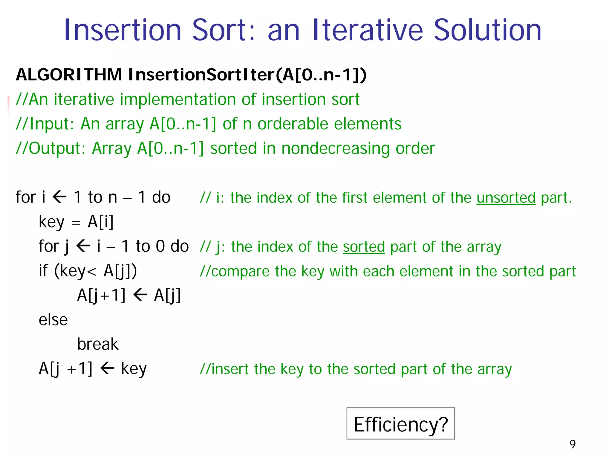 Insertion Sort: an Iterative Solution
ALGORITHM InsertionSortIter(A[0..n-1])
//An iterative implementation of insertion sort
//Input: An array A[0..n-1] of n orderable elements
//Output: Array A[0..n-1] sorted in nondecreasing order

for i    1 to n – 1 do      // i: the index of the first element of the unsorted part.
   key = A[i]
   for j    i – 1 to 0 do   // j: the index of the sorted part of the array
   if (key< A[j])           //compare the key with each element in the sorted part
         A[j+1]      A[j]
   else
         break
   A[j +1]      key         //insert the key to the sorted part of the array


                                                   Efficiency?
                                                                                     9
 