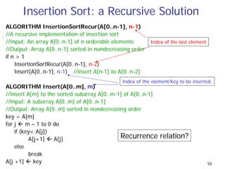 Insertion Sort: a Recursive Solution
ALGORITHM InsertionSortRecur(A[0..n-1], n-1)
//A recursive implementation of insertion sort
//Input: An array A[0..n-1] of n orderable elements       Index of the last element
//Output: Array A[0..n-1] sorted in nondecreasing order
if n > 1
    InsertionSortRecur(A[0..n-1], n-2)
    Insert(A[0..n-1], n-1) //insert A[n-1] to A[0..n-2]
                                              Index of the element/key to be inserted.
ALGORITHM Insert(A[0..m], m)
//Insert A[m] to the sorted subarray A[0..m-1] of A[0..n-1]
//Input: A subarray A[0..m] of A[0..n-1]
//Output: Array A[0..m] sorted in nondecreasing order
key = A[m]
for j    m – 1 to 0 do
    if (key< A[j])
          A[j+1]    A[j]                     Recurrence       relation?
    else
          break
A[j +1]     key                                                                       10
 