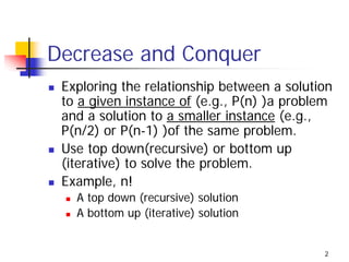 Decrease and Conquer
 Exploring the relationship between a solution
 to a given instance of (e.g., P(n) )a problem
 and a solution to a smaller instance (e.g.,
 P(n/2) or P(n-1) )of the same problem.
 Use top down(recursive) or bottom up
 (iterative) to solve the problem.
 Example, n!
   A top down (recursive) solution
   A bottom up (iterative) solution


                                            2
 