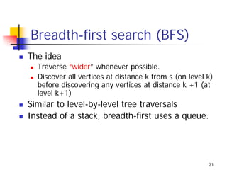 Breadth-first search (BFS)
The idea
  Traverse “wider” whenever possible.
  Discover all vertices at distance k from s (on level k)
  before discovering any vertices at distance k +1 (at
  level k+1)
Similar to level-by-level tree traversals
Instead of a stack, breadth-first uses a queue.




                                                       21
 