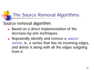 The Source Removal Algorithms
Source removal algorithm
    Based on a direct implementation of the
    decrease-by-one techniques.
    Repeatedly identify and remove a source
    vertex, ie, a vertex that has no incoming edges,
    and delete it along with all the edges outgoing
    from it.



                                                  29
 