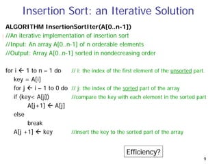 Insertion Sort: an Iterative Solution
ALGORITHM InsertionSortIter(A[0..n-1])
//An iterative implementation of insertion sort
//Input: An array A[0..n-1] of n orderable elements
//Output: Array A[0..n-1] sorted in nondecreasing order

for i    1 to n – 1 do      // i: the index of the first element of the unsorted part.
   key = A[i]
   for j    i – 1 to 0 do   // j: the index of the sorted part of the array
   if (key< A[j])           //compare the key with each element in the sorted part
         A[j+1]      A[j]
   else
         break
   A[j +1]      key         //insert the key to the sorted part of the array


                                                   Efficiency?
                                                                                     9
 