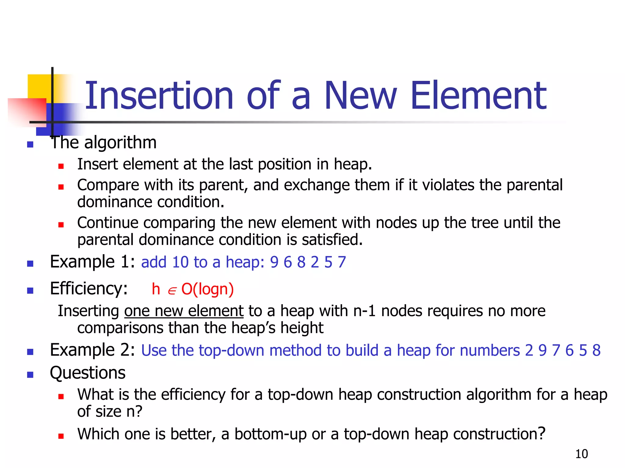 Insertion of a New Element
The algorithm
   Insert element at the last position in heap.
   Compare with its parent, and exchange them if it violates the parental
   dominance condition.
   Continue comparing the new element with nodes up the tree until the
   parental dominance condition is satisfied.
Example 1: add 10 to a heap: 9 6 8 2 5 7
Efficiency:   h ∈ O(logn)
 Inserting one new element to a heap with n-1 nodes requires no more
    comparisons than the heap’s height
Example 2: Use the top-down method to build a heap for numbers 2 9 7 6 5 8
Questions
   What is the efficiency for a top-down heap construction algorithm for a heap
   of size n?
   Which one is better, a bottom-up or a top-down heap construction?
                                                                            10
 