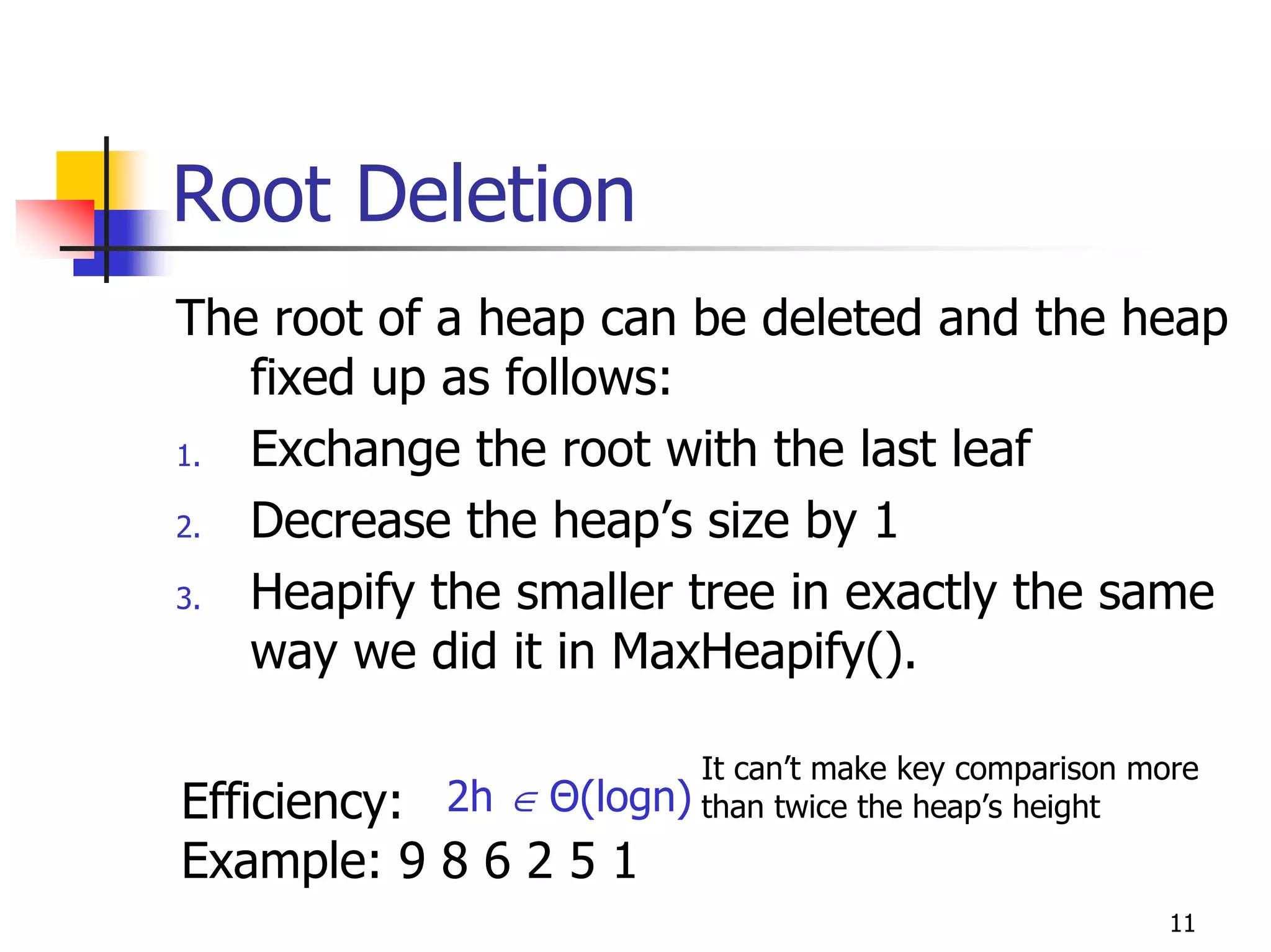 Root Deletion
The root of a heap can be deleted and the heap
   fixed up as follows:
1. Exchange the root with the last leaf
2. Decrease the heap’s size by 1
3. Heapify the smaller tree in exactly the same
   way we did it in MaxHeapify().

                        It can’t make key comparison more
Efficiency: 2h ∈Θ(logn) than twice the heap’s height
Example: 9 8 6 2 5 1
                                                       11
 