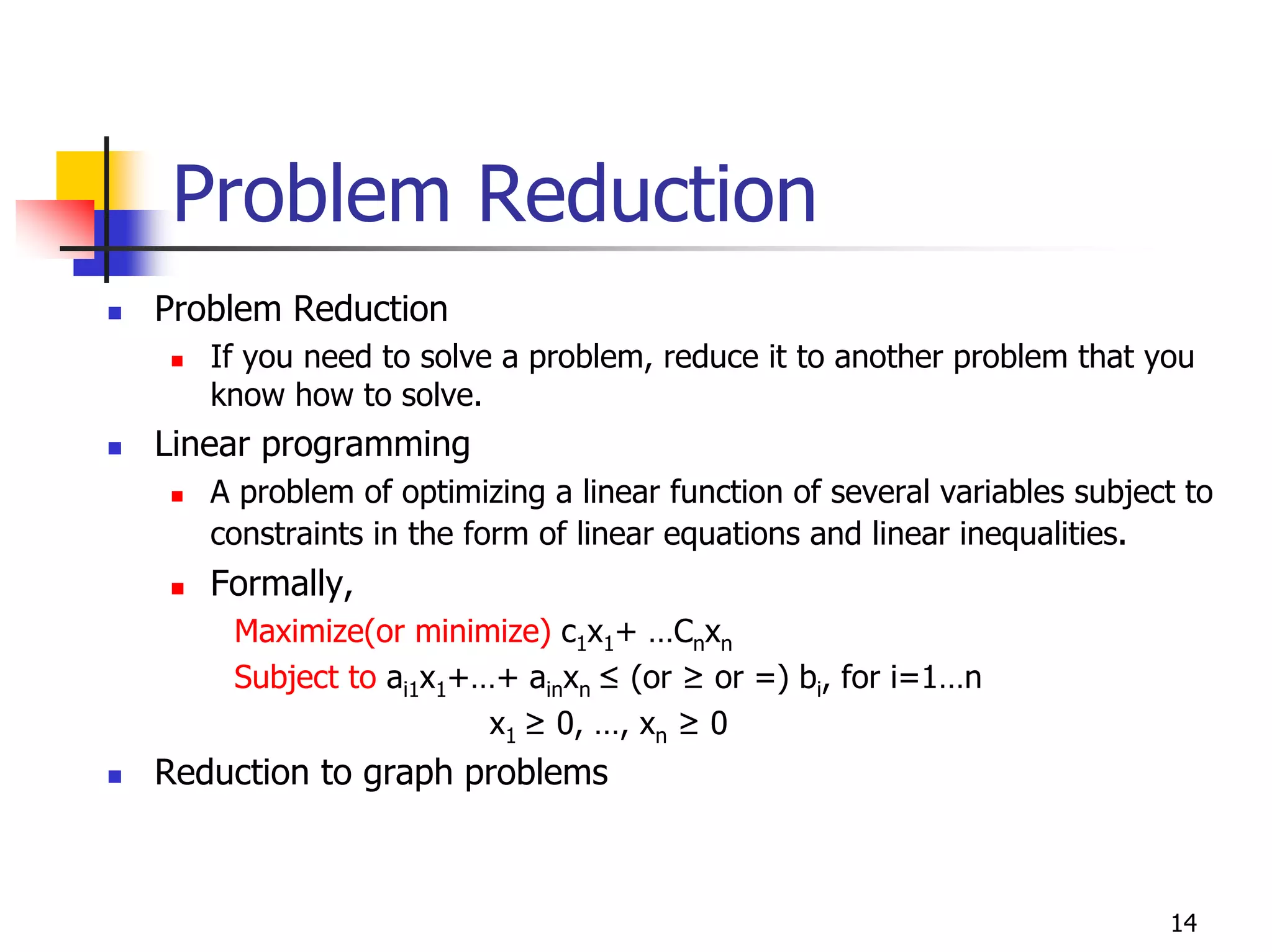 Problem Reduction
Problem Reduction
   If you need to solve a problem, reduce it to another problem that you
   know how to solve.
Linear programming
   A problem of optimizing a linear function of several variables subject to
   constraints in the form of linear equations and linear inequalities.
   Formally,
    Maximize(or minimize) c1x1+ …Cnxn
    Subject to ai1x1+…+ ainxn ≤ (or ≥ or =) bi, for i=1…n
                      x1 ≥ 0, …, xn ≥ 0
Reduction to graph problems



                                                                        14
 
