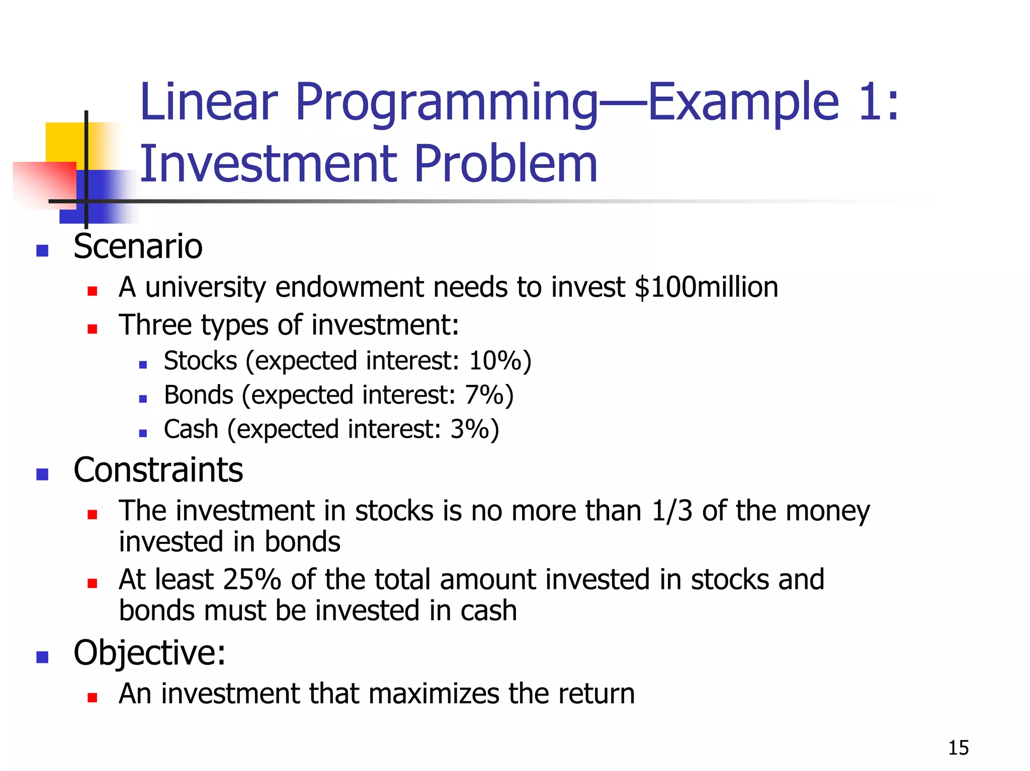 Linear Programming—Example 1:
    Investment Problem
Scenario
  A university endowment needs to invest $100million
  Three types of investment:
     Stocks (expected interest: 10%)
     Bonds (expected interest: 7%)
     Cash (expected interest: 3%)
Constraints
  The investment in stocks is no more than 1/3 of the money
  invested in bonds
  At least 25% of the total amount invested in stocks and
  bonds must be invested in cash
Objective:
  An investment that maximizes the return
                                                              15
 