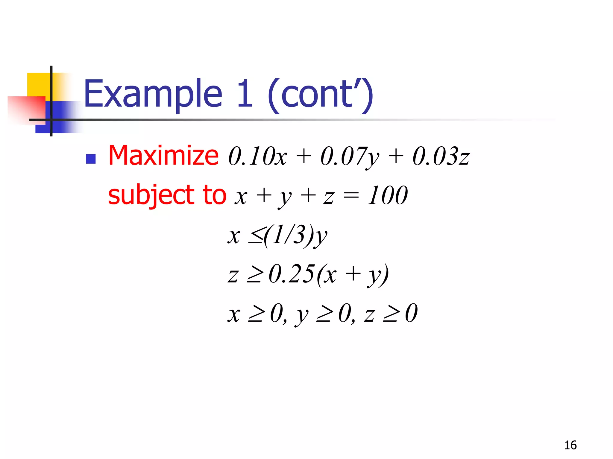 Example 1 (cont’)
 Maximize 0.10x + 0.07y + 0.03z
 subject to x + y + z = 100
           x ≤(1/3)y
           z ≥ 0.25(x + y)
           x ≥ 0, y ≥ 0, z ≥ 0



                                  16
 