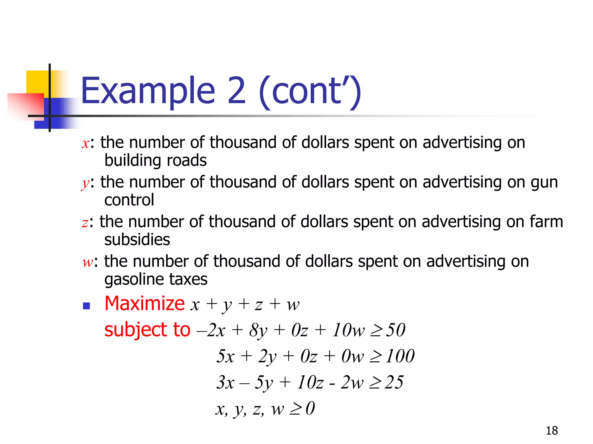 Example 2 (cont’)
x: the number of thousand of dollars spent on advertising on
    building roads
y: the number of thousand of dollars spent on advertising on gun
    control
z: the number of thousand of dollars spent on advertising on farm
    subsidies
w: the number of thousand of dollars spent on advertising on
    gasoline taxes
   Maximize x + y + z + w
   subject to –2x + 8y + 0z + 10w ≥ 50
                5x + 2y + 0z + 0w ≥ 100
                3x – 5y + 10z - 2w ≥ 25
                x, y, z, w ≥ 0
                                                              18
 