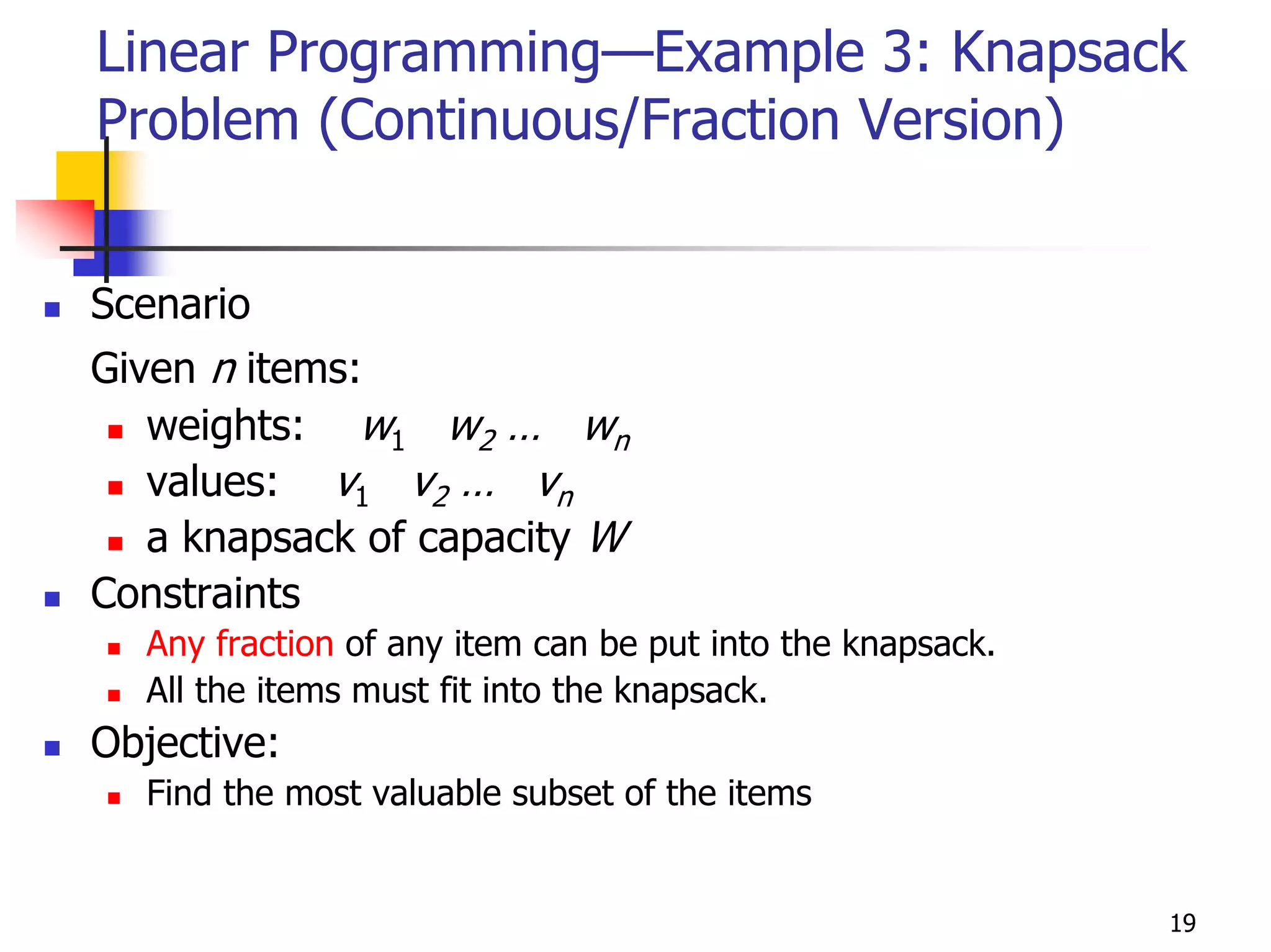 Linear Programming—Example 3: Knapsack
Problem (Continuous/Fraction Version)


Scenario
Given n items:
   weights: w1 w2 … wn
   values: v1 v2 … vn
   a knapsack of capacity W
Constraints
  Any fraction of any item can be put into the knapsack.
  All the items must fit into the knapsack.
Objective:
  Find the most valuable subset of the items


                                                           19
 