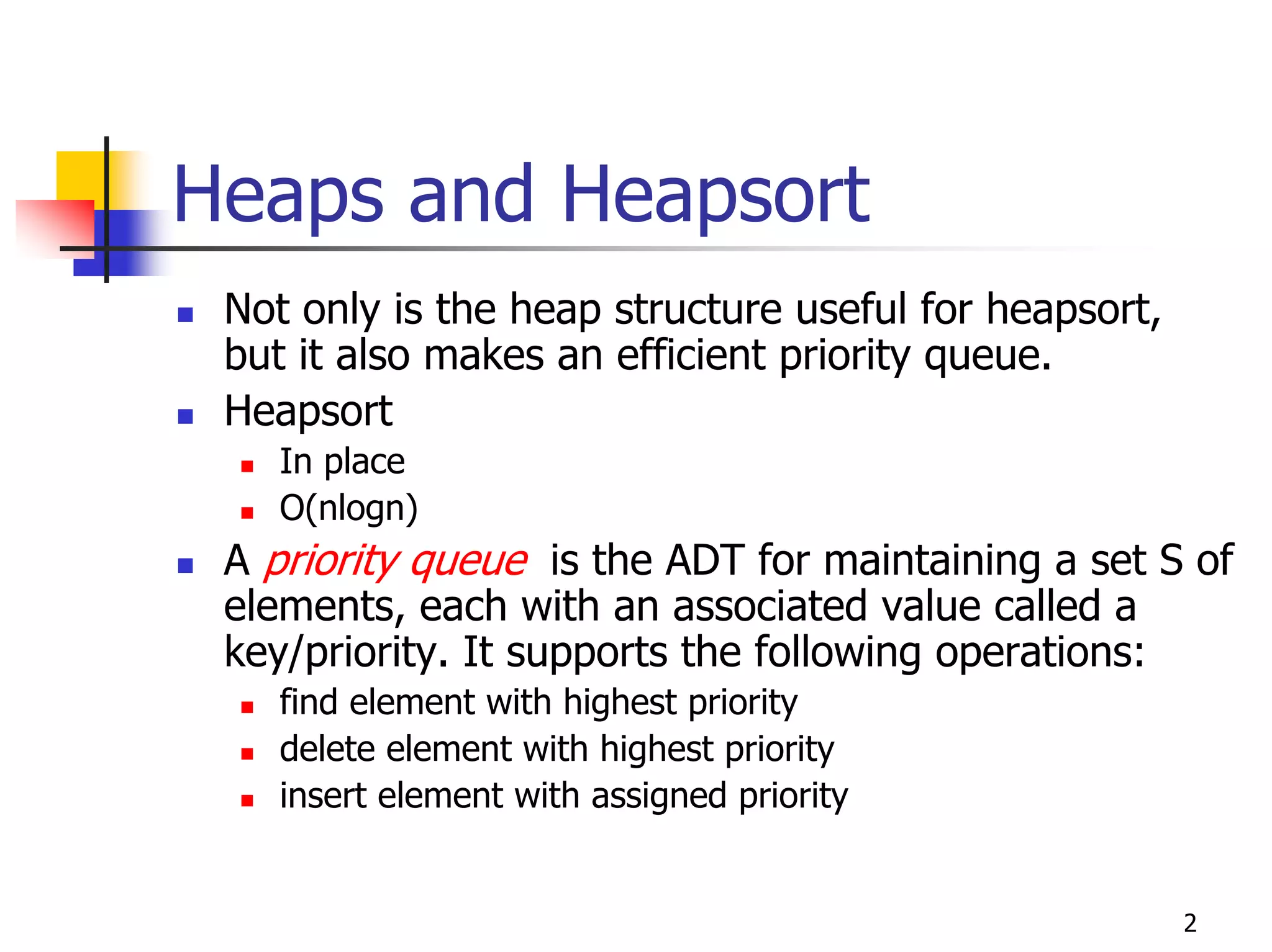 Heaps and Heapsort
 Not only is the heap structure useful for heapsort,
 but it also makes an efficient priority queue.
 Heapsort
    In place
    O(nlogn)
 A priority queue is the ADT for maintaining a set S of
 elements, each with an associated value called a
 key/priority. It supports the following operations:
    find element with highest priority
    delete element with highest priority
    insert element with assigned priority


                                                       2
 