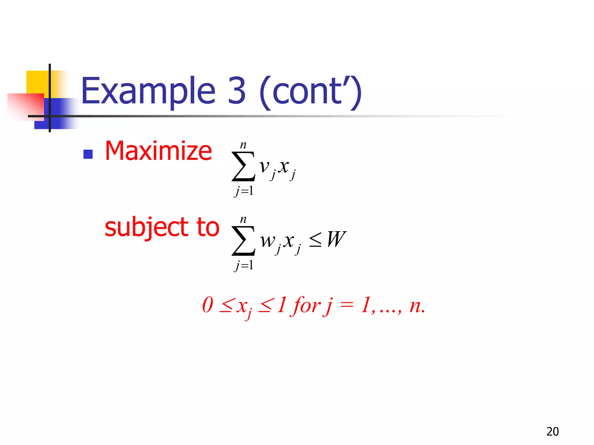 Example 3 (cont’)
 Maximize     n

              ∑v x
              j =1
                     j       j



 subject to   n

              ∑w x
              j =1
                         j       j   ≤W

         0 ≤ xj ≤ 1 for j = 1,…, n.




                                          20
 