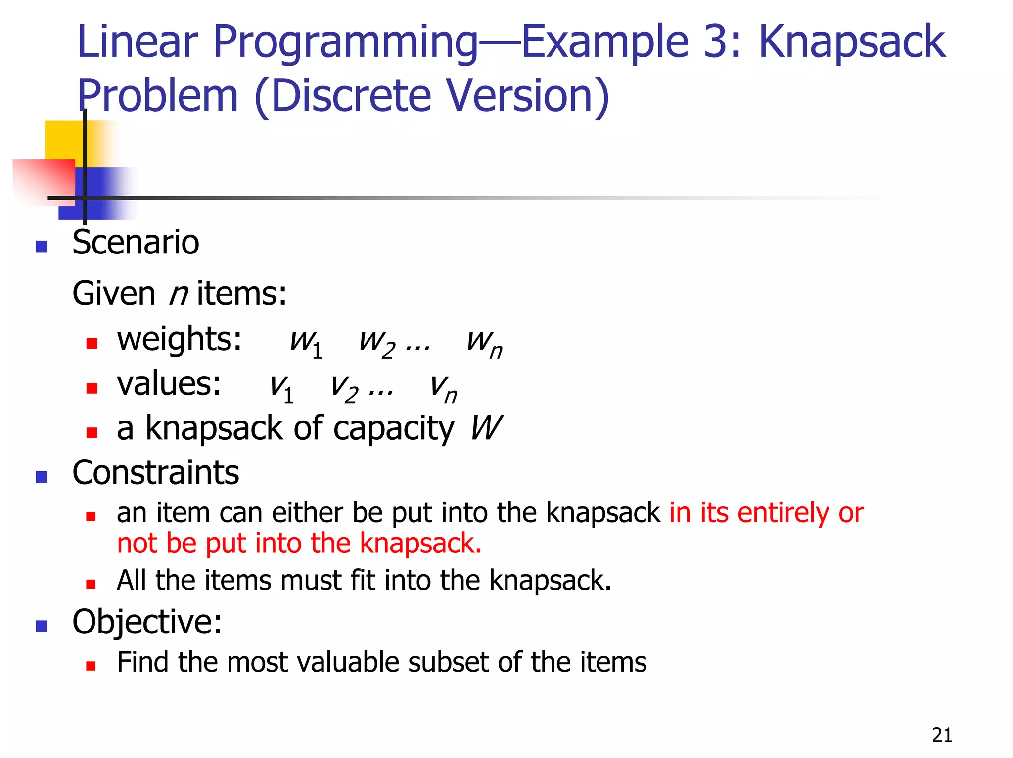 Linear Programming—Example 3: Knapsack
Problem (Discrete Version)


Scenario
Given n items:
   weights: w1 w2 … wn
   values: v1 v2 … vn
   a knapsack of capacity W
Constraints
  an item can either be put into the knapsack in its entirely or
  not be put into the knapsack.
  All the items must fit into the knapsack.
Objective:
  Find the most valuable subset of the items

                                                                   21
 