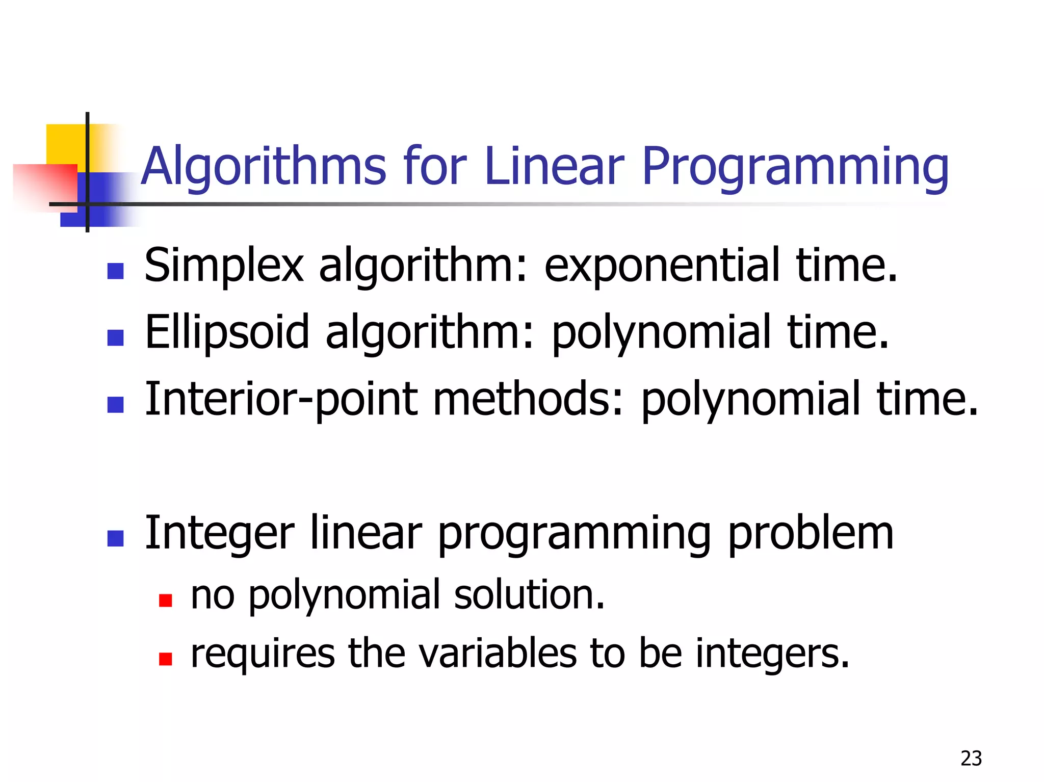 Algorithms for Linear Programming
Simplex algorithm: exponential time.
Ellipsoid algorithm: polynomial time.
Interior-point methods: polynomial time.

Integer linear programming problem
  no polynomial solution.
  requires the variables to be integers.

                                           23
 
