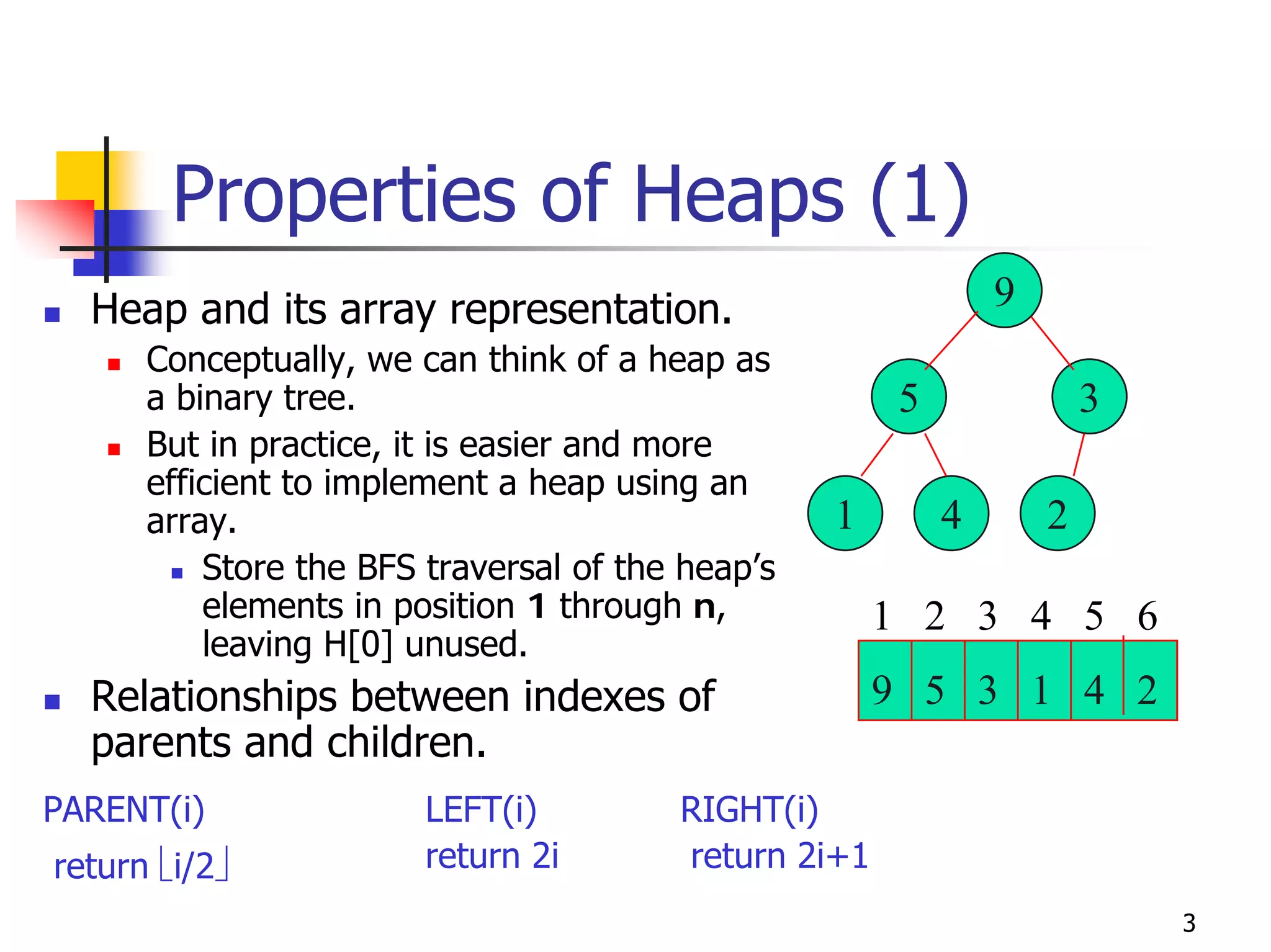 Properties of Heaps (1)
  Heap and its array representation.                           9
      Conceptually, we can think of a heap as
      a binary tree.                                   5               3
      But in practice, it is easier and more
      efficient to implement a heap using an
      array.                                      1        4       2
          Store the BFS traversal of the heap’s
          elements in position 1 through n,           1 2 3 4 5 6
          leaving H[0] unused.
  Relationships between indexes of                    9 5 3 1 4 2
  parents and children.
PARENT(i)               LEFT(i)         RIGHT(i)
return ⎣i/2⎦            return 2i       return 2i+1
                                                                           3
 