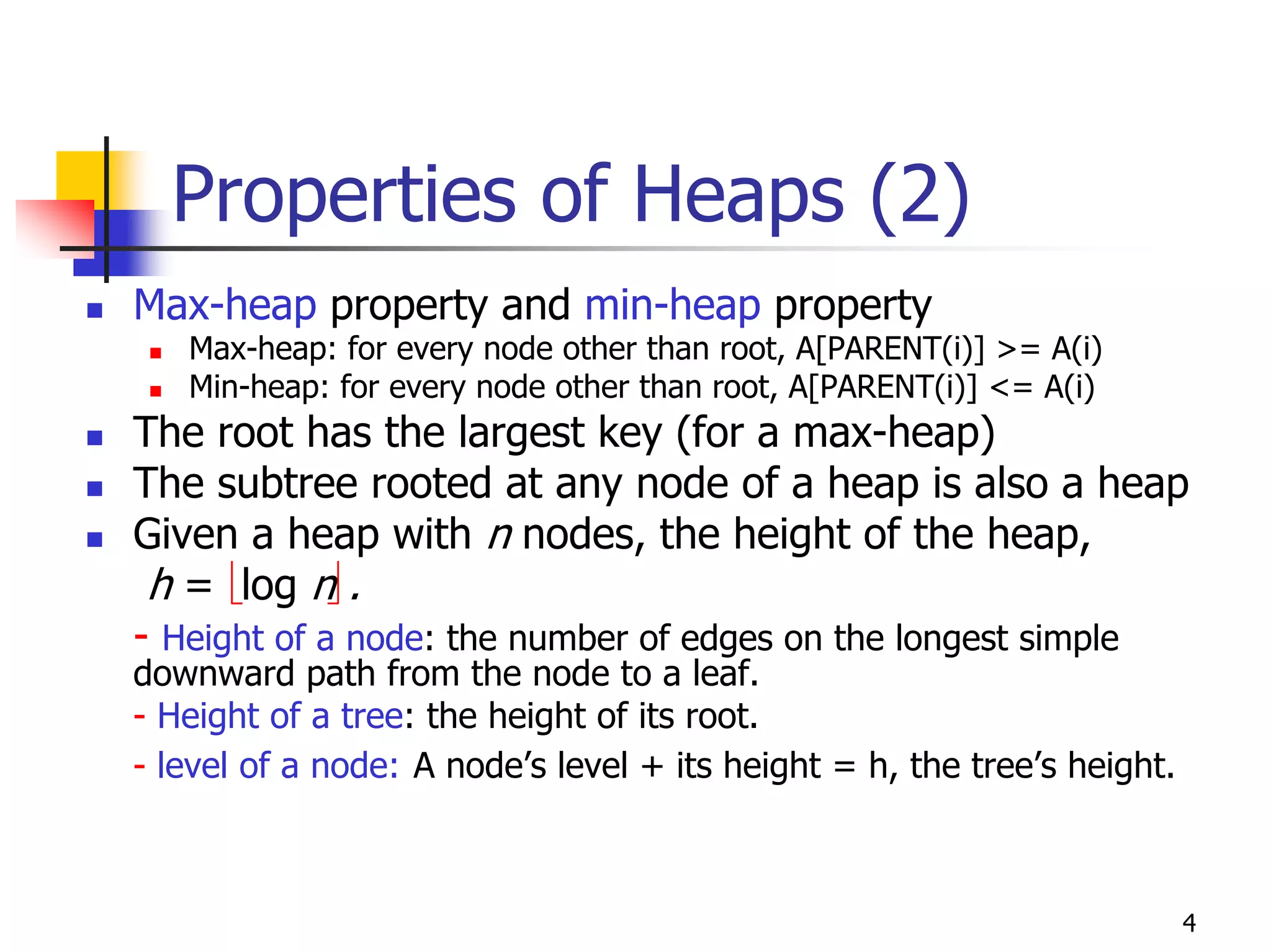 Properties of Heaps (2)
Max-heap property and min-heap property
   Max-heap: for every node other than root, A[PARENT(i)] >= A(i)
   Min-heap: for every node other than root, A[PARENT(i)] <= A(i)
The root has the largest key (for a max-heap)
The subtree rooted at any node of a heap is also a heap
Given a heap with n nodes, the height of the heap,
 h = log n .
- Height of a node: the number of edges on the longest simple
downward path from the node to a leaf.
- Height of a tree: the height of its root.
- level of a node: A node’s level + its height = h, the tree’s height.



                                                                         4
 