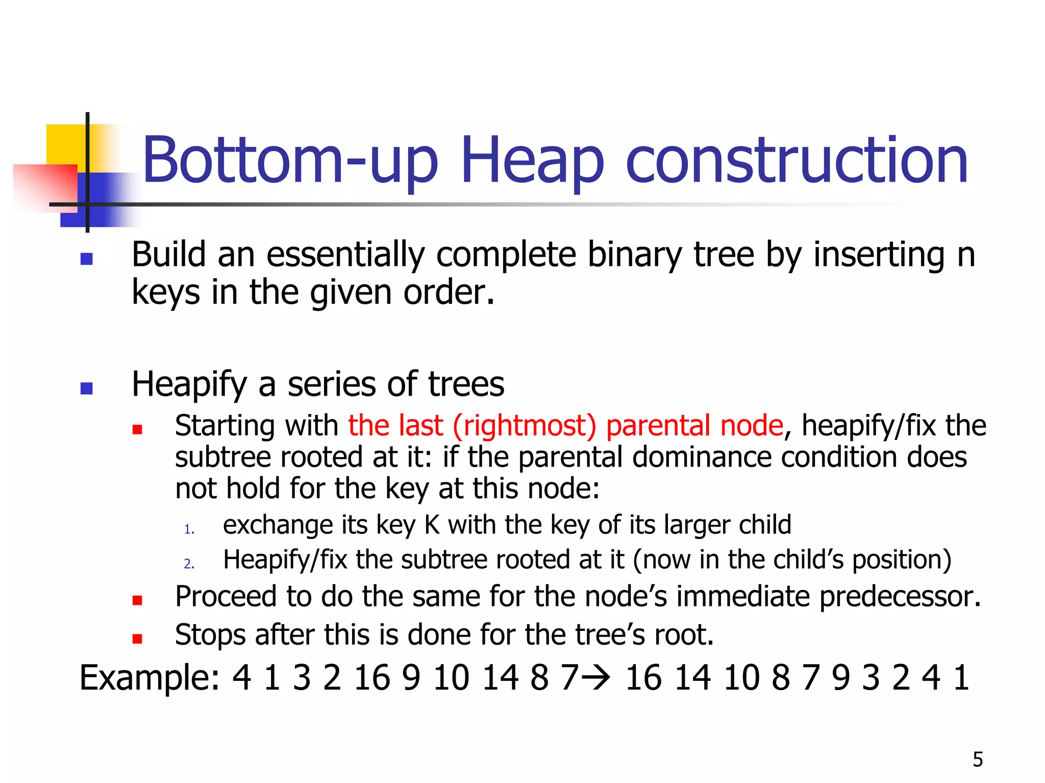 Bottom-up Heap construction
   Build an essentially complete binary tree by inserting n
   keys in the given order.

   Heapify a series of trees
     Starting with the last (rightmost) parental node, heapify/fix the
     subtree rooted at it: if the parental dominance condition does
     not hold for the key at this node:
      1.   exchange its key K with the key of its larger child
      2.   Heapify/fix the subtree rooted at it (now in the child’s position)
     Proceed to do the same for the node’s immediate predecessor.
     Stops after this is done for the tree’s root.
Example: 4 1 3 2 16 9 10 14 8 7                16 14 10 8 7 9 3 2 4 1

                                                                                5
 