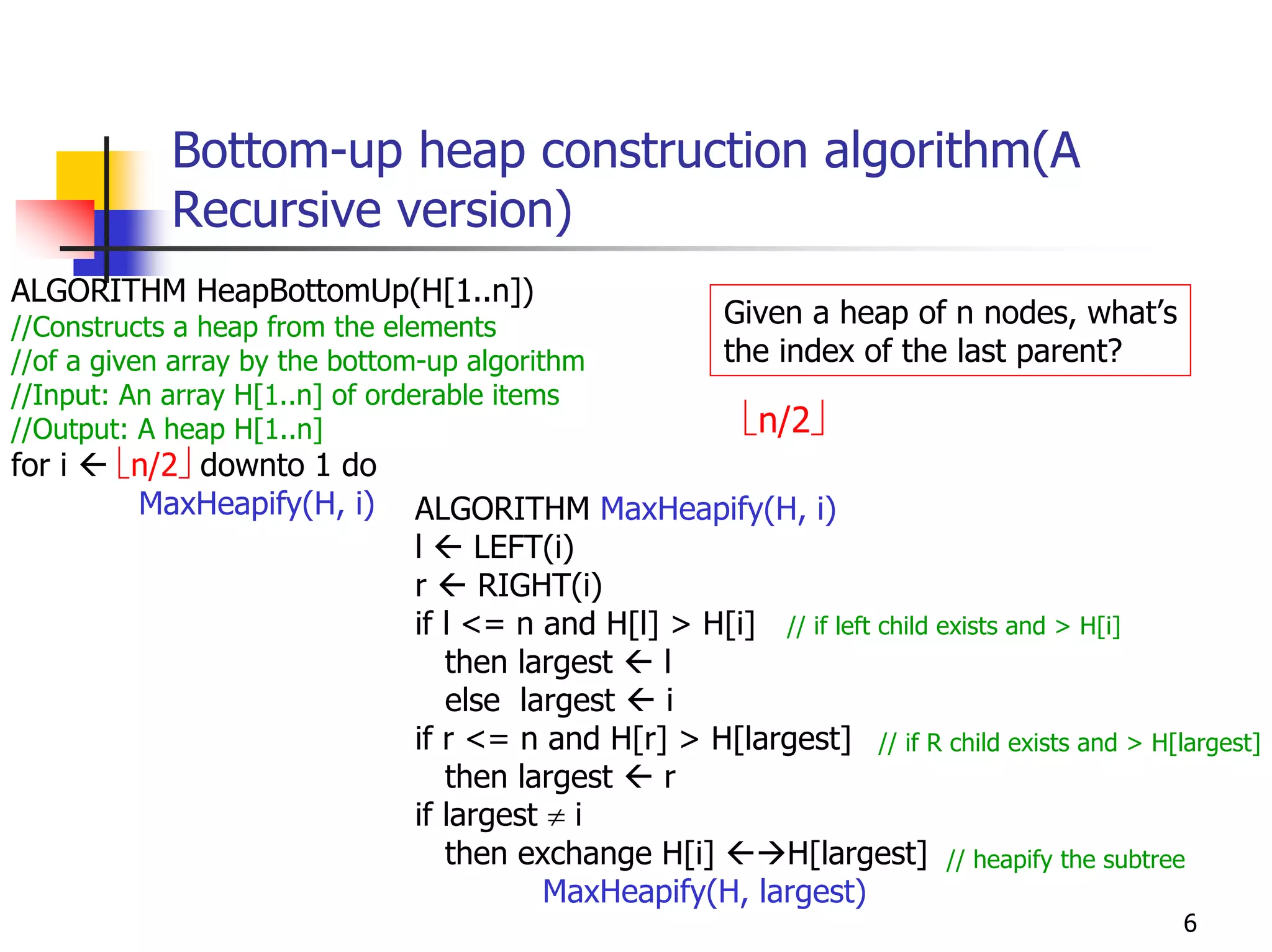 Bottom-up heap construction algorithm(A
            Recursive version)
ALGORITHM HeapBottomUp(H[1..n])
//Constructs a heap from the elements                   Given a heap of n nodes, what’s
//of a given array by the bottom-up algorithm           the index of the last parent?
//Input: An array H[1..n] of orderable items
//Output: A heap H[1..n]                                 ⎣n/2⎦
for i   ⎣n/2⎦ downto 1 do
         MaxHeapify(H, i)      ALGORITHM MaxHeapify(H, i)
                               l     LEFT(i)
                               r     RIGHT(i)
                               if l <= n and H[l] > H[i] // if left child exists and > H[i]
                                  then largest   l
                                  else largest    i
                               if r <= n and H[r] > H[largest] // if R child exists and > H[largest]
                                  then largest   r
                               if largest ≠ i
                                  then exchange H[i]      H[largest] // heapify the subtree
                                          MaxHeapify(H, largest)
                                                                                             6
 