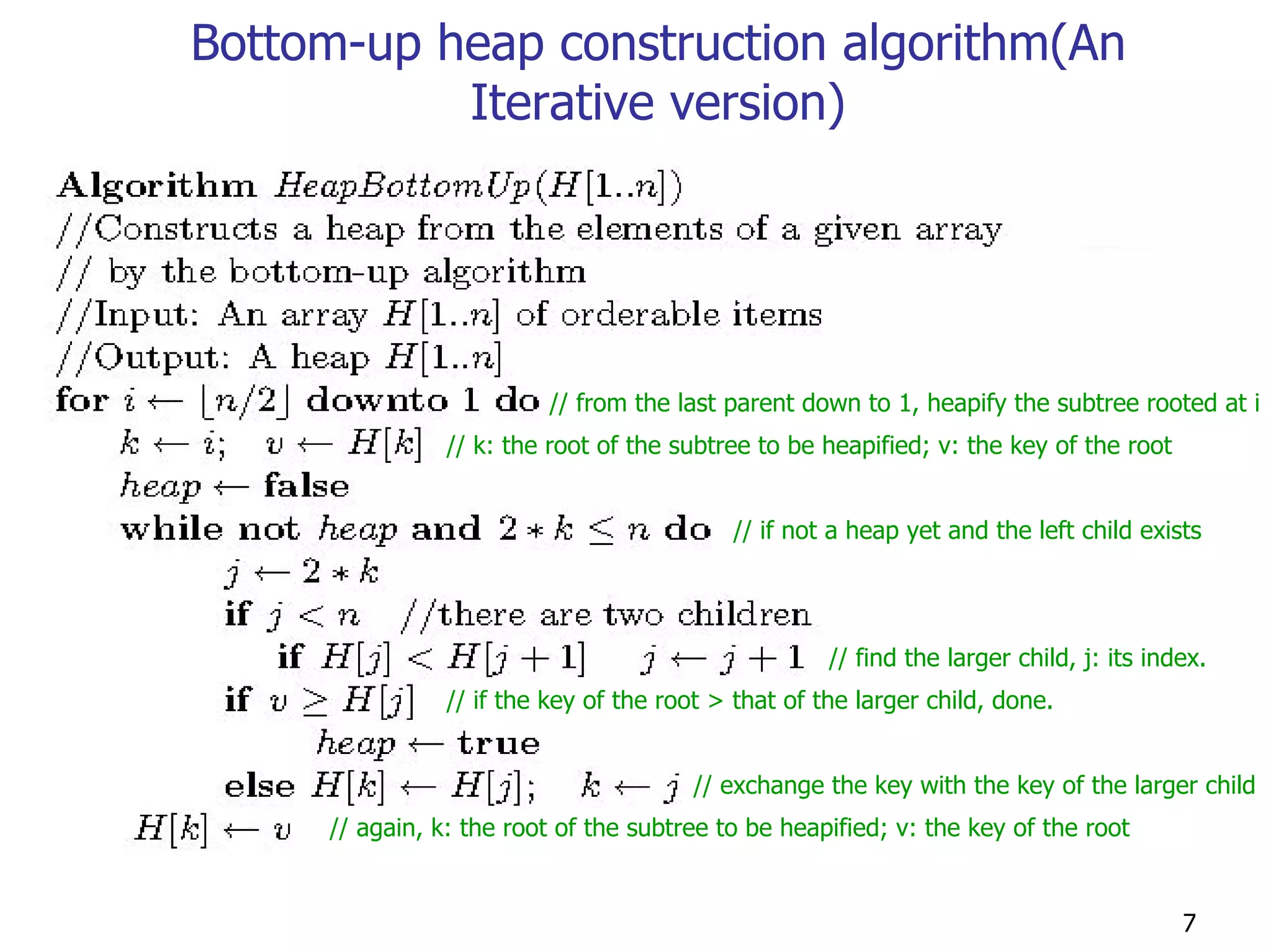 Bottom-up heap construction algorithm(An
           Iterative version)




                          // from the last parent down to 1, heapify the subtree rooted at i
                // k: the root of the subtree to be heapified; v: the key of the root


                                           // if not a heap yet and the left child exists




                                                     // find the larger child, j: its index.
                // if the key of the root > that of the larger child, done.


                                        // exchange the key with the key of the larger child
     // again, k: the root of the subtree to be heapified; v: the key of the root


                                                                                         7
 