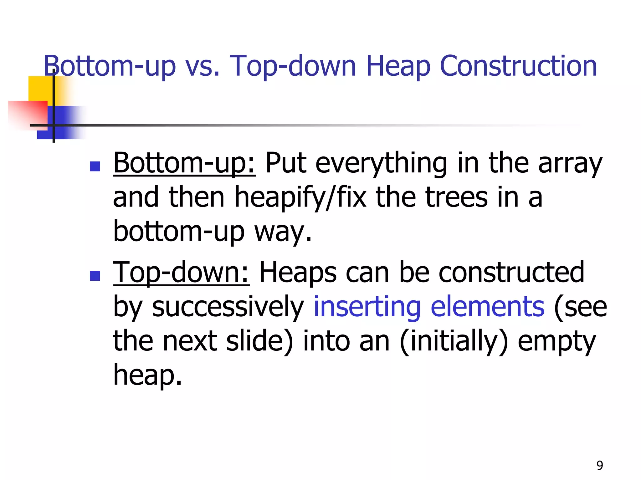 Bottom-up vs. Top-down Heap Construction


     Bottom-up: Put everything in the array
     and then heapify/fix the trees in a
     bottom-up way.
     Top-down: Heaps can be constructed
     by successively inserting elements (see
     the next slide) into an (initially) empty
     heap.

                                             9
 