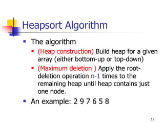 Heapsort Algorithm
 The algorithm
   (Heap construction) Build heap for a given
   array (either bottom-up or top-down)
   (Maximum deletion ) Apply the root-
   deletion operation n-1 times to the
   remaining heap until heap contains just
   one node.
 An example: 2 9 7 6 5 8

                                          12
 
