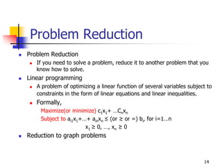 Problem Reduction
Problem Reduction
   If you need to solve a problem, reduce it to another problem that you
   know how to solve.
Linear programming
   A problem of optimizing a linear function of several variables subject to
   constraints in the form of linear equations and linear inequalities.
   Formally,
    Maximize(or minimize) c1x1+ …Cnxn
    Subject to ai1x1+…+ ainxn ≤ (or ≥ or =) bi, for i=1…n
                      x1 ≥ 0, …, xn ≥ 0
Reduction to graph problems



                                                                        14
 