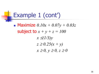 Example 1 (cont’)
 Maximize 0.10x + 0.07y + 0.03z
 subject to x + y + z = 100
           x ≤(1/3)y
           z ≥ 0.25(x + y)
           x ≥ 0, y ≥ 0, z ≥ 0



                                  16
 