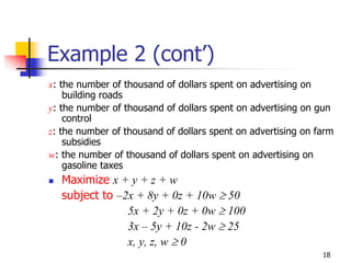 Example 2 (cont’)
x: the number of thousand of dollars spent on advertising on
    building roads
y: the number of thousand of dollars spent on advertising on gun
    control
z: the number of thousand of dollars spent on advertising on farm
    subsidies
w: the number of thousand of dollars spent on advertising on
    gasoline taxes
   Maximize x + y + z + w
   subject to –2x + 8y + 0z + 10w ≥ 50
                5x + 2y + 0z + 0w ≥ 100
                3x – 5y + 10z - 2w ≥ 25
                x, y, z, w ≥ 0
                                                              18
 