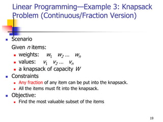 Linear Programming—Example 3: Knapsack
Problem (Continuous/Fraction Version)


Scenario
Given n items:
   weights: w1 w2 … wn
   values: v1 v2 … vn
   a knapsack of capacity W
Constraints
  Any fraction of any item can be put into the knapsack.
  All the items must fit into the knapsack.
Objective:
  Find the most valuable subset of the items


                                                           19
 