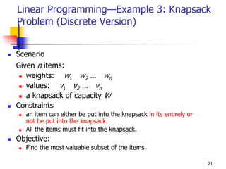 Linear Programming—Example 3: Knapsack
Problem (Discrete Version)


Scenario
Given n items:
   weights: w1 w2 … wn
   values: v1 v2 … vn
   a knapsack of capacity W
Constraints
  an item can either be put into the knapsack in its entirely or
  not be put into the knapsack.
  All the items must fit into the knapsack.
Objective:
  Find the most valuable subset of the items

                                                                   21
 